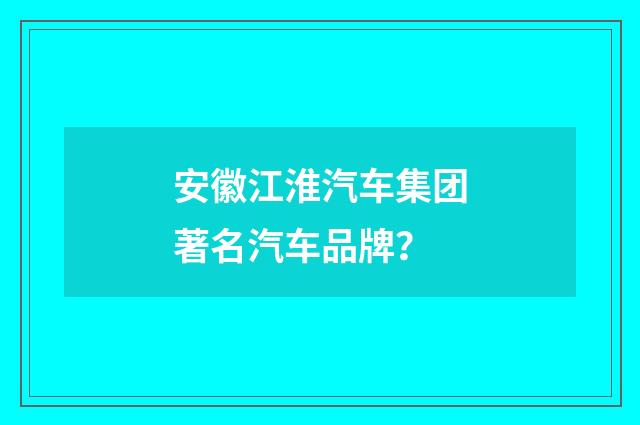 安徽江淮汽车集团著名汽车品牌？