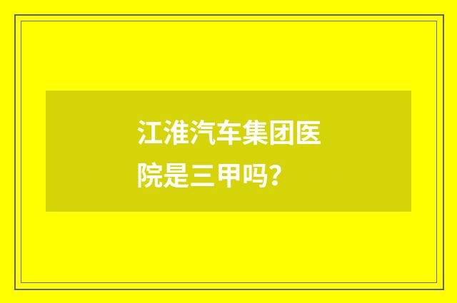 江淮汽车集团医院是三甲吗？