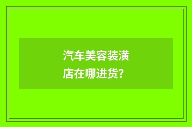 汽车美容装潢店在哪进货?