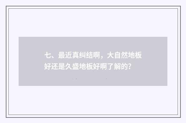七、最近真纠结啊，大自然地板好还是久盛地板好啊了解的？