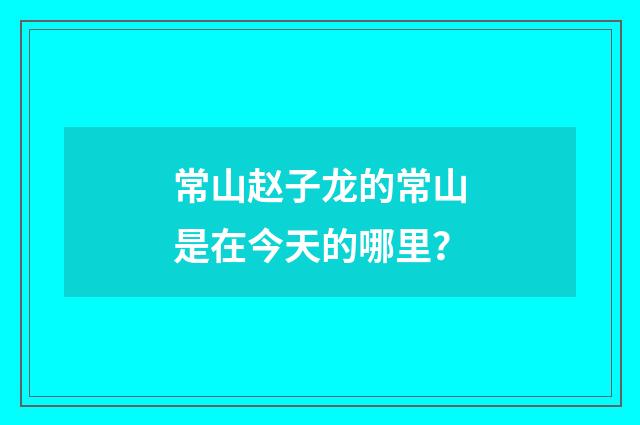 常山赵子龙的常山是在今天的哪里？