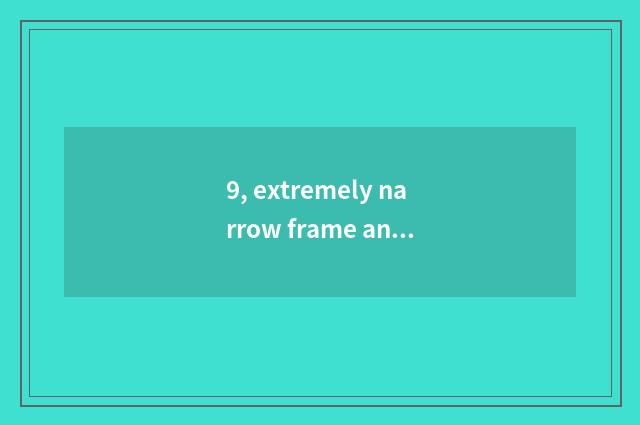 9, extremely narrow frame and immensity casing which good?