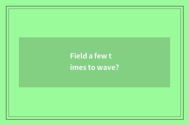 Field a few times to wave?