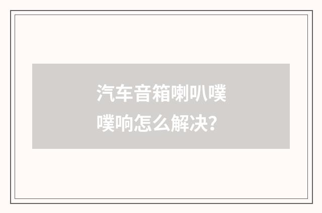 汽车音箱喇叭噗噗响怎么解决？