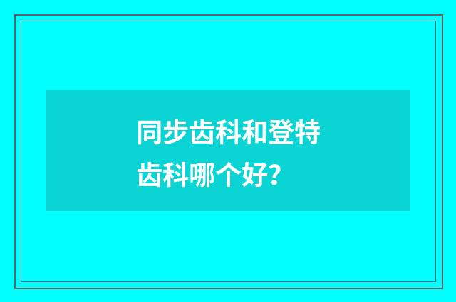同步齿科和登特齿科哪个好？