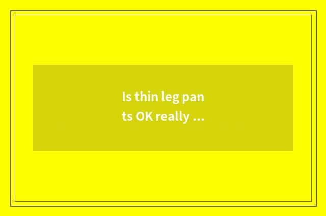 Is thin leg pants OK really thin leg?