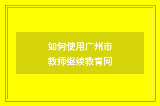 如何使用广州市教师继续教育网