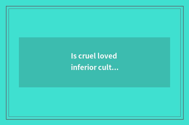 Is cruel loved inferior culture ana?