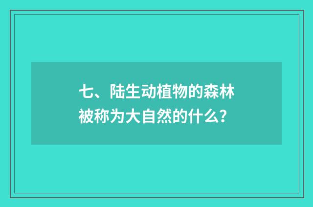 七、陆生动植物的森林被称为大自然的什么？