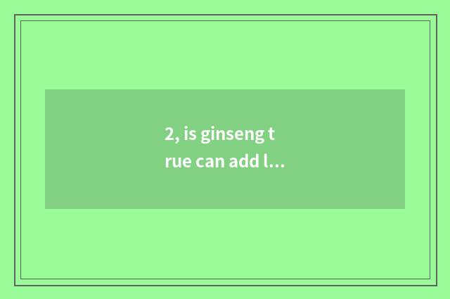 2, is ginseng true can add life?