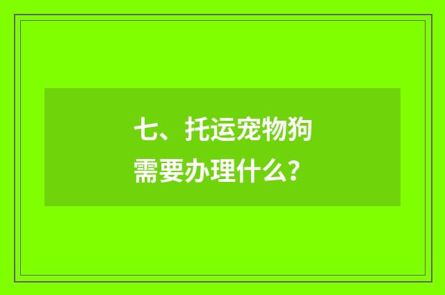 七、托运宠物狗需要办理什么？