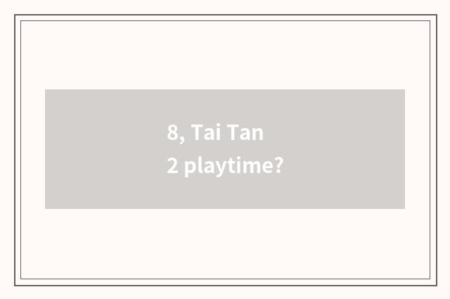 8, Tai Tan 2 playtime?