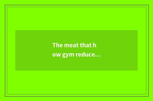 The meat that how gym reduces abdomen is the fastest?