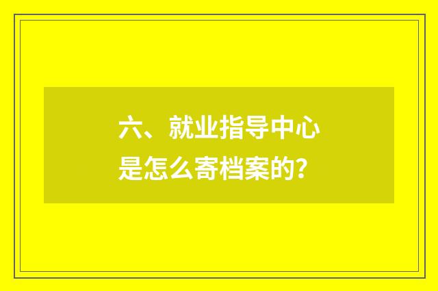 六、就业指导中心是怎么寄档案的？