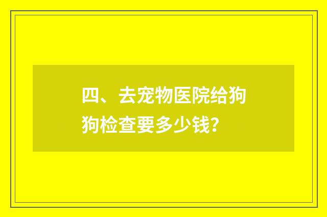 四、去宠物医院给狗狗检查要多少钱？