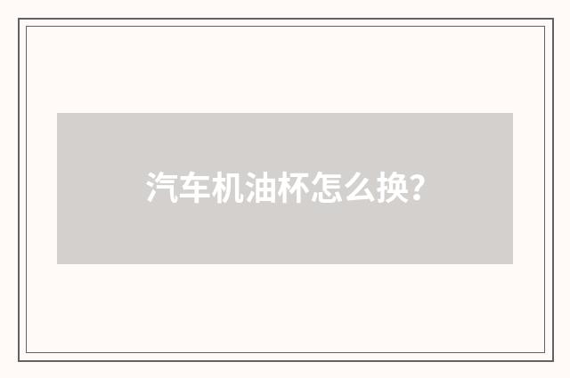汽车机油杯怎么换？