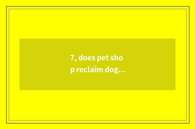 7, does pet shop reclaim dog dog?