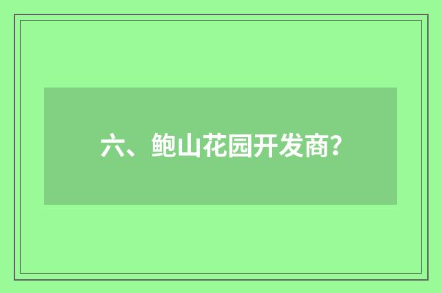 六、鲍山花园开发商？