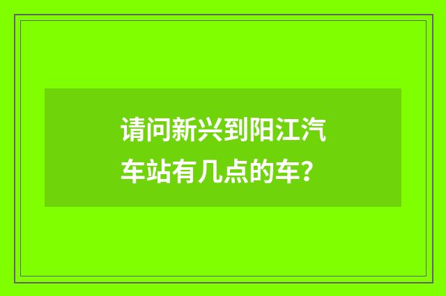 请问新兴到阳江汽车站有几点的车？
