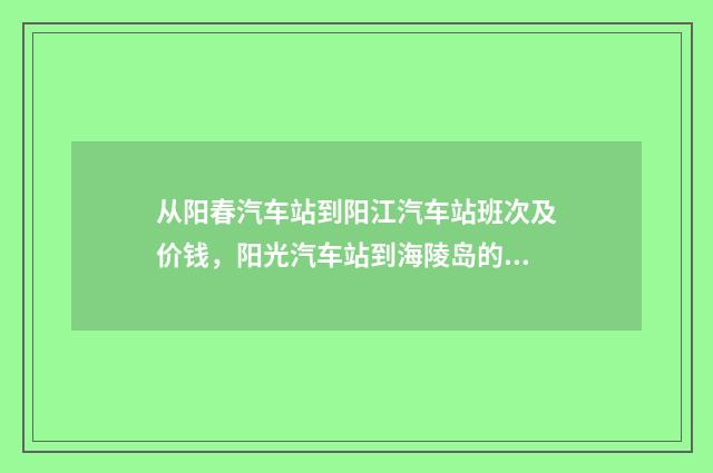 从阳春汽车站到阳江汽车站班次及价钱，阳光汽车站到海陵岛的班次和价钱？