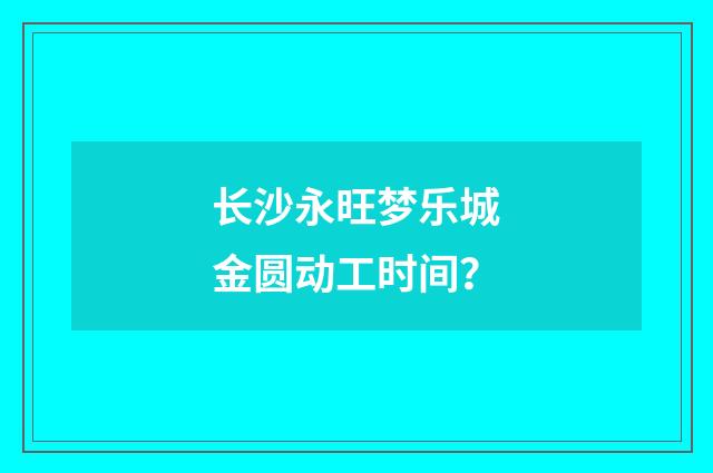 长沙永旺梦乐城金圆动工时间？