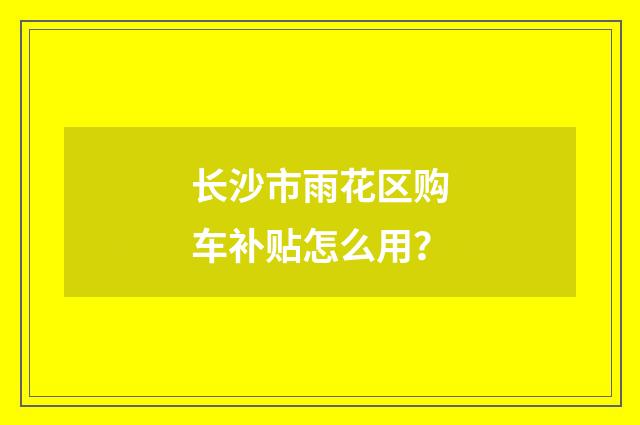 长沙市雨花区购车补贴怎么用？