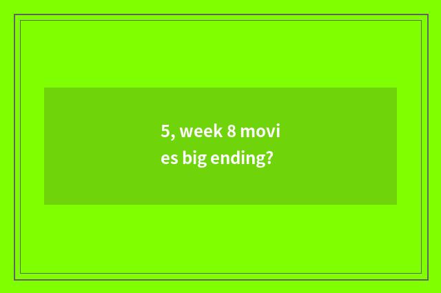 5, week 8 movies big ending?