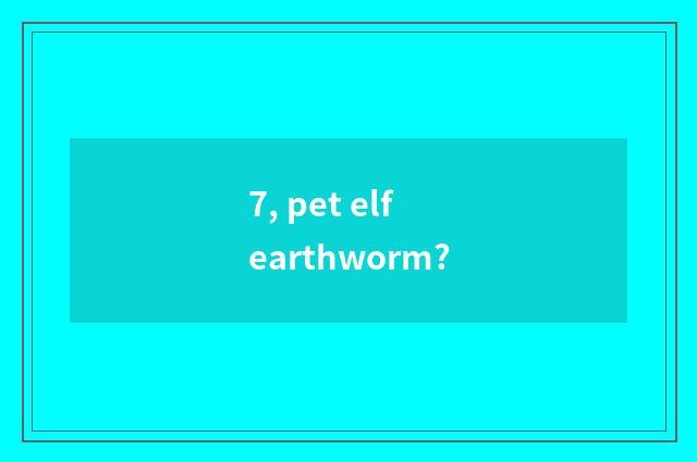 7, pet elf earthworm?
