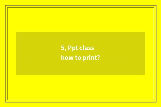 5, Ppt class how to print?
