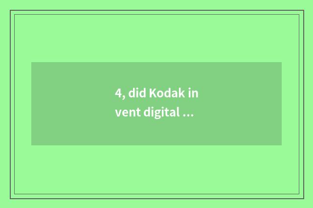 4, did Kodak invent digital camera?