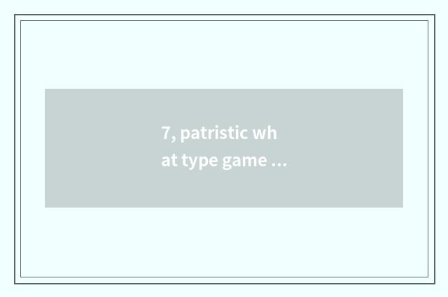 7, patristic what type game be?