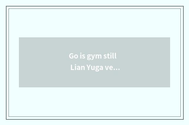 Go is gym still Lian Yuga very good?