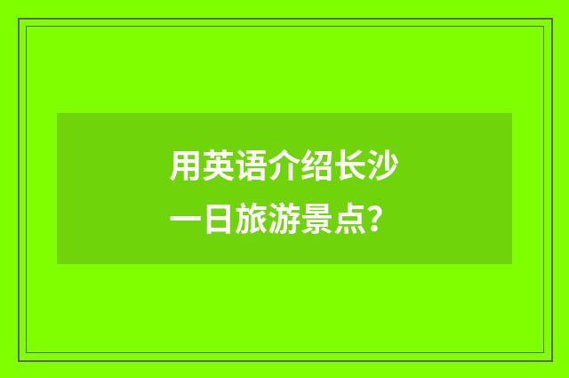 用英语介绍长沙一日旅游景点？