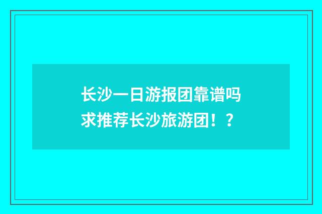 长沙一日游报团靠谱吗 求推荐长沙旅游团！？