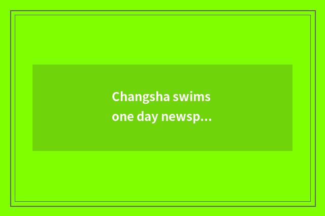 Changsha swims one day newspaper group relies on chart beg recommend Changsha to