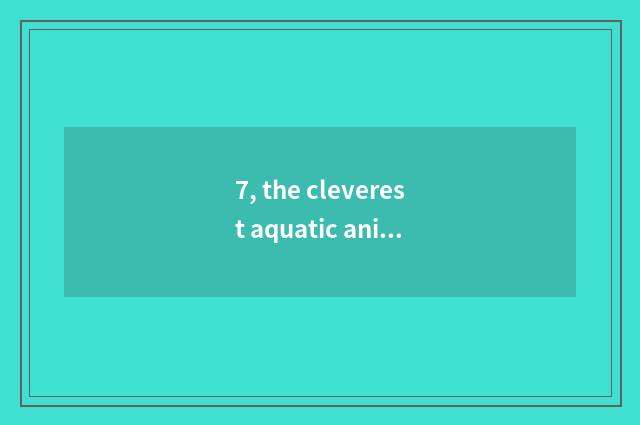 7, the cleverest aquatic animals pet?