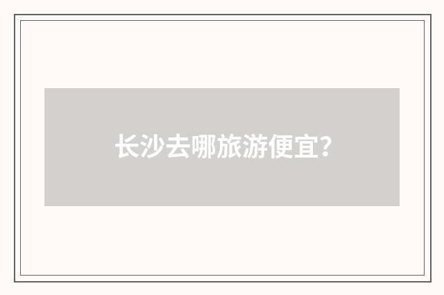 长沙去哪旅游便宜?