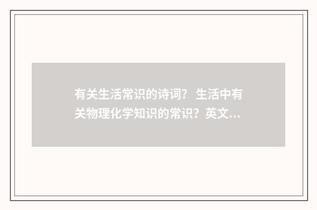 有关生活常识的诗词？ 生活中有关物理化学知识的常识？英文双语对照
