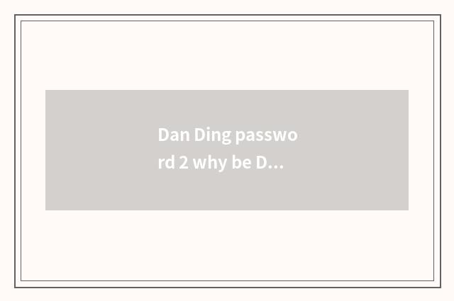 Dan Ding password 2 why be Dan Ding?