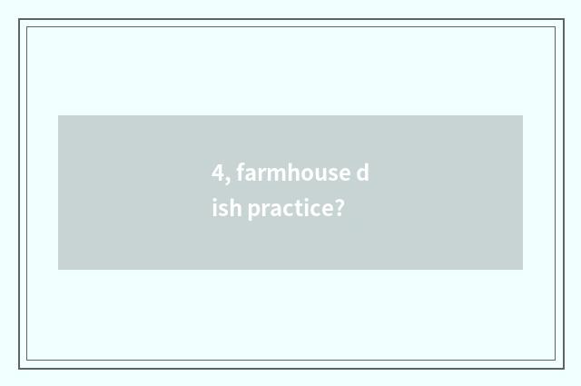4, farmhouse dish practice?