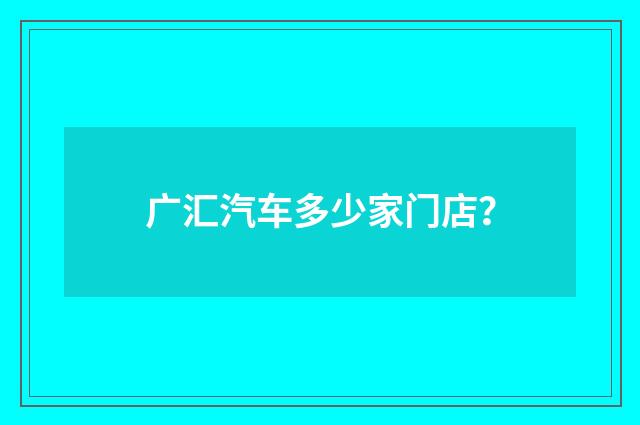 广汇汽车多少家门店？