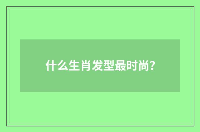 什么生肖发型最时尚？