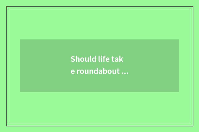 Should life take roundabout way more or take roundabout way less?