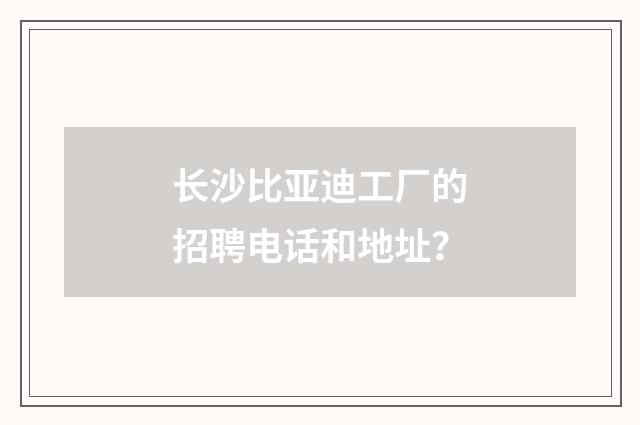 长沙比亚迪工厂的招聘电话和地址？