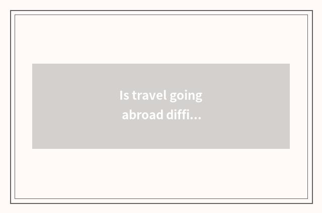 Is travel going abroad difficult?