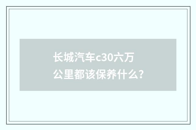 长城汽车c30六万公里都该保养什么？