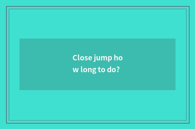 Close jump how long to do?