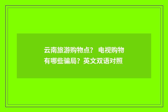 云南旅游购物点？ 电视购物有哪些骗局？英文双语对照