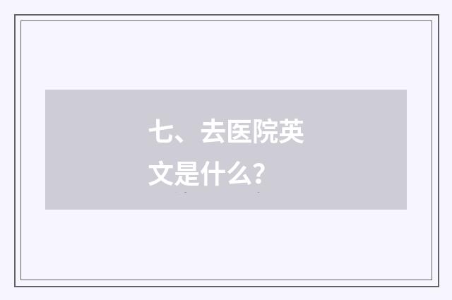 七、去医院英文是什么？