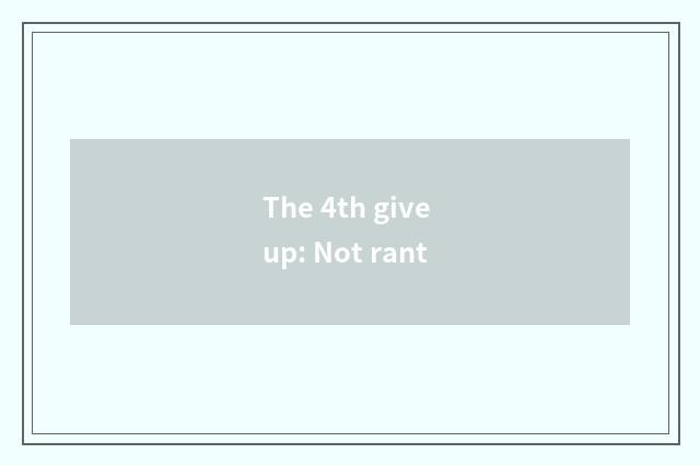 The 4th give up: Not rant